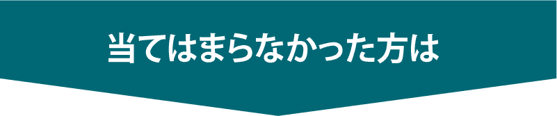 上記に当てはまらなかった方は次へ